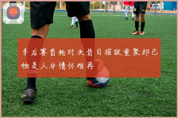 季后赛首轮对决昔日宿敌重聚却已物是人非情怀难再