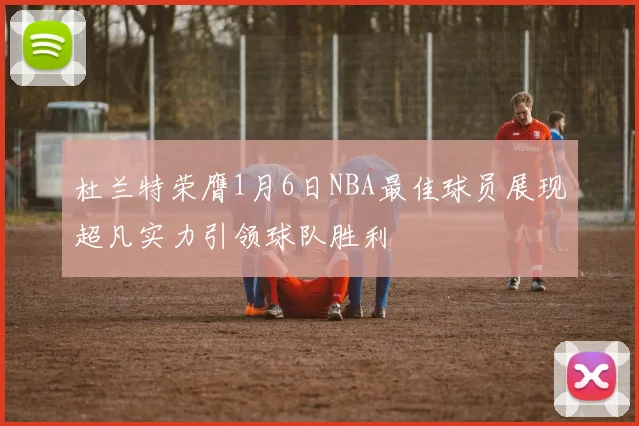 杜兰特荣膺1月6日NBA最佳球员展现超凡实力引领球队胜利