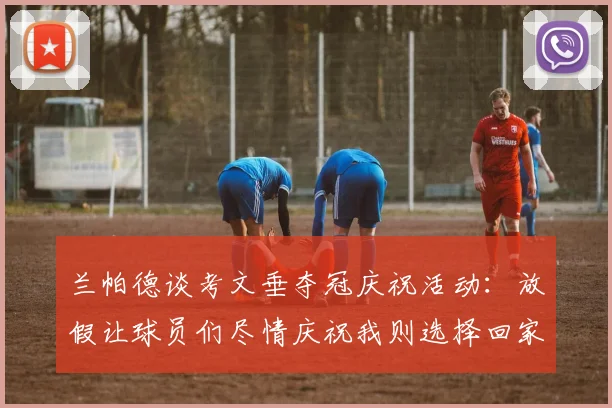 兰帕德谈考文垂夺冠庆祝活动：放假让球员们尽情庆祝我则选择回家休息
