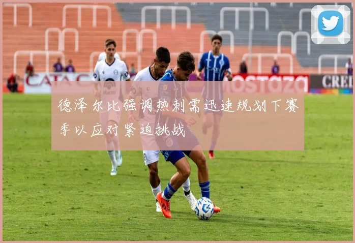 德泽尔比强调热刺需迅速规划下赛季以应对紧迫挑战