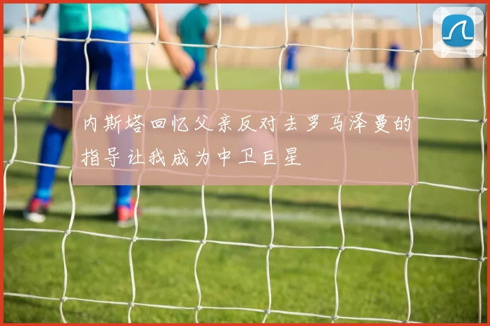 内斯塔回忆父亲反对去罗马泽曼的指导让我成为中卫巨星