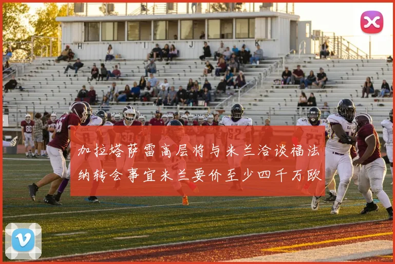 加拉塔萨雷高层将与米兰洽谈福法纳转会事宜米兰要价至少四千万欧元