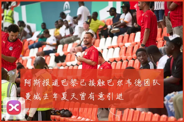 阿斯报道巴黎已接触巴尔韦德团队曼城去年夏天曾有意引进