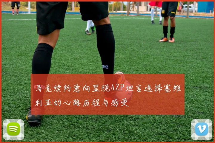 马竞续约意向显现AZP坦言选择塞维利亚的心路历程与感受