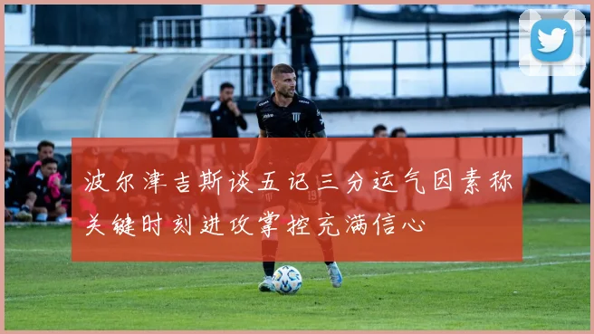 波尔津吉斯谈五记三分运气因素称关键时刻进攻掌控充满信心