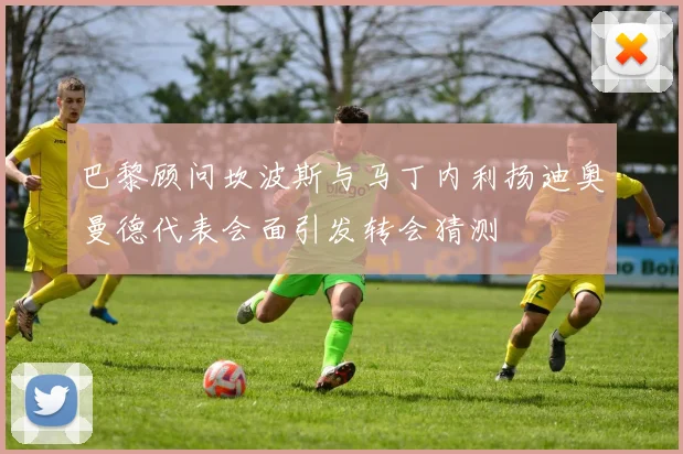 巴黎顾问坎波斯与马丁内利扬迪奥曼德代表会面引发转会猜测